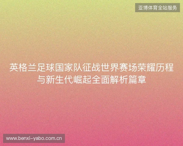 英格兰足球国家队征战世界赛场荣耀历程与新生代崛起全面解析篇章 英格兰足球国家队征战世界赛场荣耀历程与新生代崛起全面解析篇章